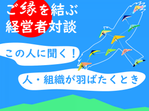 第1回　この人に聞く！～人・組織が羽ばたく時～